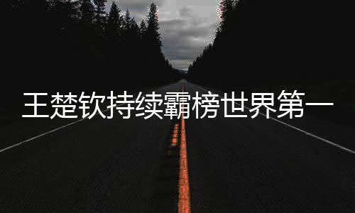 王楚欽持續(xù)霸榜世界第一、乒乓球界的璀璨明星