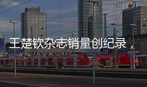 王楚欽雜志銷量創(chuàng)紀(jì)錄，一分鐘突破九萬(wàn)本——巨星魅力無(wú)人能擋