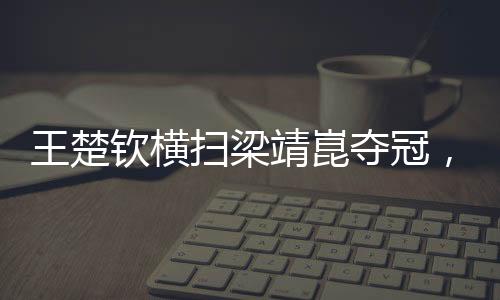 王楚欽橫掃梁靖崑奪冠，展現(xiàn)乒壇新星風(fēng)采
