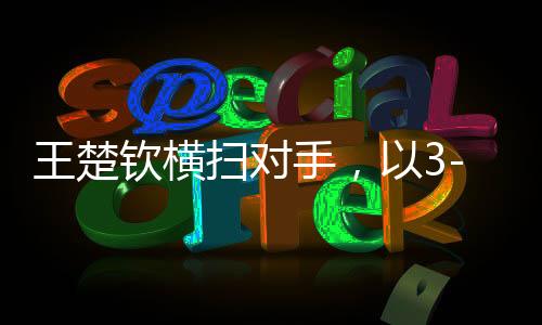 王楚欽橫掃對手，以3-0晉級八強，展現(xiàn)無與倫比的實力