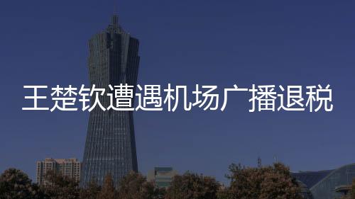 王楚欽遭遇機(jī)場廣播退稅風(fēng)波，一臉懵然的背后故事