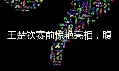 王楚欽賽前驚艷亮相，腹肌線條引人矚目