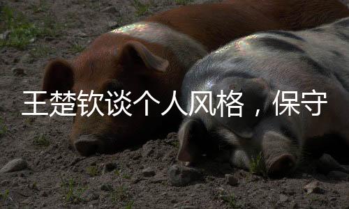 王楚欽談個(gè)人風(fēng)格，保守非我所為