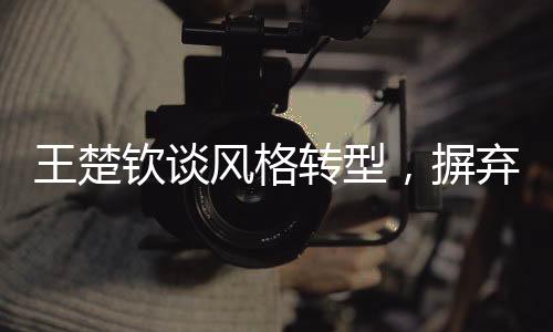 王楚欽談風(fēng)格轉(zhuǎn)型，摒棄保守，勇往直前