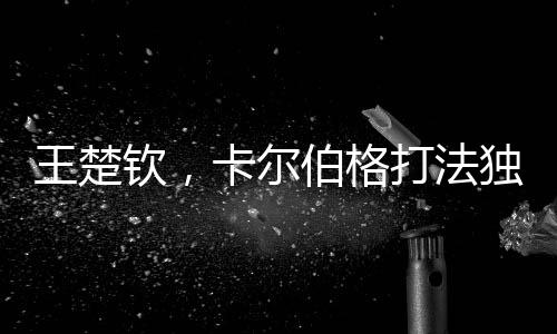 王楚欽，卡爾伯格打法獨(dú)特具威脅，引領(lǐng)新時(shí)代乒乓球革新之風(fēng)