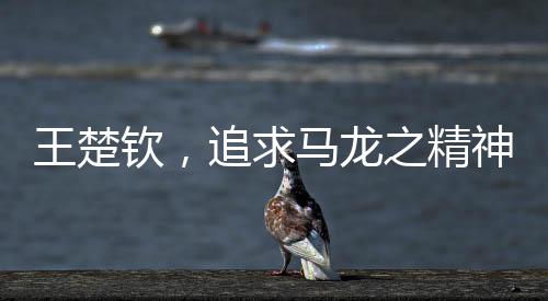 王楚欽，追求馬龍之精神，永遠(yuǎn)保持當(dāng)打之年