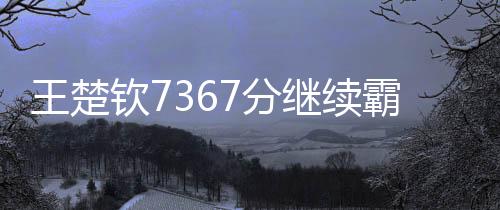 王楚欽7367分繼續(xù)霸榜世一、全球乒乓球賽場上的無冕之王