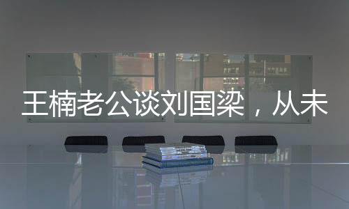 王楠老公談劉國(guó)梁，從未依賴(lài)國(guó)家資金，自力更生鑄就輝煌