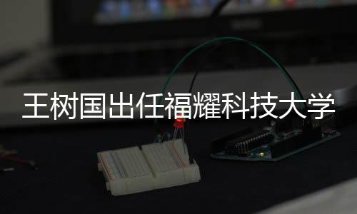 王樹國出任福耀科技大學(xué)首任校長，展望新時代的科教融合之路
