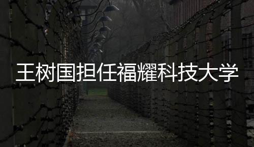 王樹國擔任福耀科技大學首任校長，全新篇章，共創(chuàng)未來