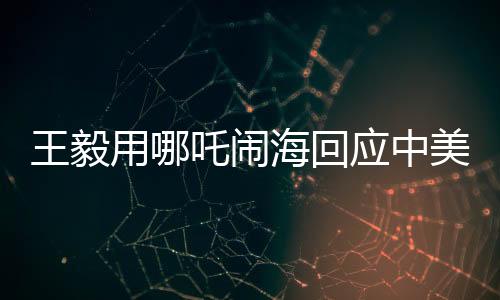 王毅用哪吒鬧海回應(yīng)中美科技競爭
