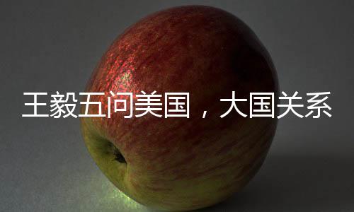 王毅五問美國，大國關(guān)系的挑戰(zhàn)與應(yīng)對之道