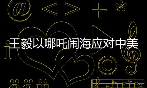 王毅以哪吒鬧海應(yīng)對(duì)中美科技競(jìng)爭(zhēng)，中國(guó)智慧與創(chuàng)新精神的結(jié)合