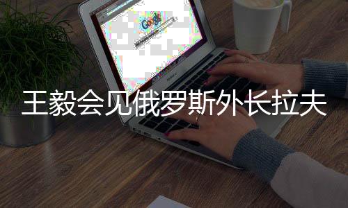 王毅會見俄羅斯外長拉夫羅夫，深化中俄外交合作與戰(zhàn)略對接