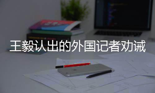 王毅認出的外國記者勸誡臺獨，深化對話合作，共同維護地區(qū)和平穩(wěn)定