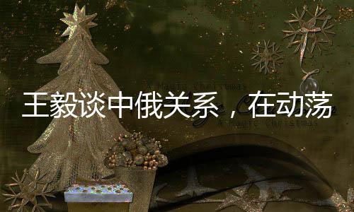 王毅談中俄關(guān)系，在動(dòng)蕩世界中保持穩(wěn)定成為發(fā)展的恒量