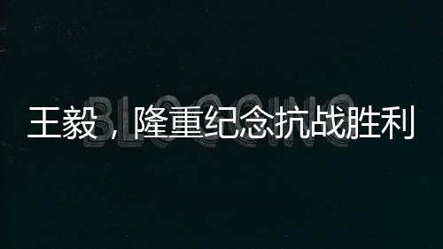 王毅，隆重紀(jì)念抗戰(zhàn)勝利80周年，回顧歷史砥礪前行
