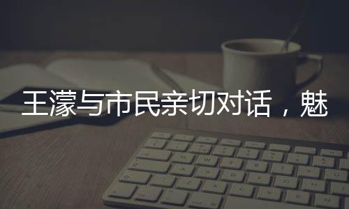 王濛與市民親切對(duì)話，魅力源于平常之語(yǔ)