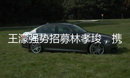 王濛強勢招募林孝埈，攜手共創(chuàng)輝煌，期待無限未來