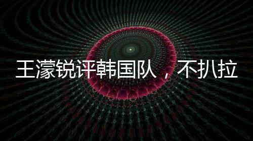 王濛銳評(píng)韓國(guó)隊(duì)，不扒拉不會(huì)滑冰