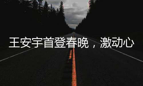 王安宇首登春晚，激動心情溢于言表
