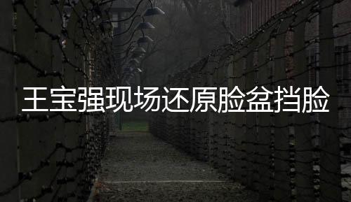 王寶強(qiáng)現(xiàn)場還原臉盆擋臉，展現(xiàn)驚人演技與求生欲望的驚人瞬間