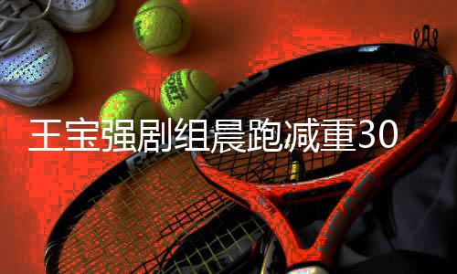 王寶強(qiáng)劇組晨跑減重30斤，與周潤(rùn)發(fā)共同追求健康生活方式