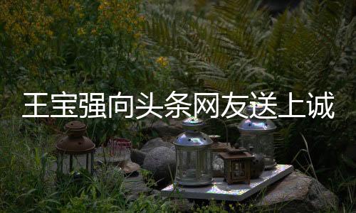 王寶強(qiáng)向頭條網(wǎng)友送上誠(chéng)摯祝福，愿大家身體強(qiáng)壯、事事如意