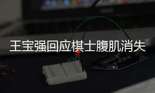 王寶強回應(yīng)棋士腹肌消失，揭秘背后的真相