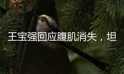 王寶強回應(yīng)腹肌消失，坦然面對身體變化，健康最重要