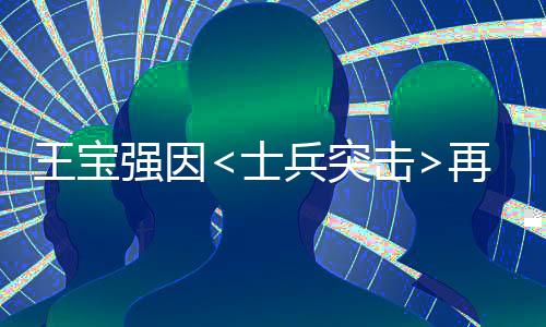 王寶強(qiáng)因<士兵突擊>再次翻紅，現(xiàn)身回應(yīng)網(wǎng)友熱議