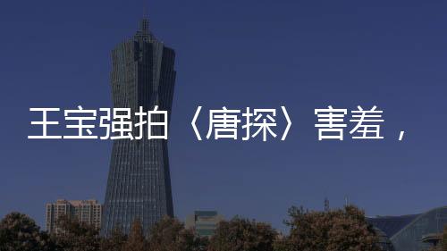 王寶強拍〈唐探〉害羞，露太多背后辛勤付出的故事