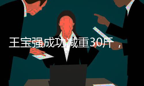 王寶強成功減重30斤，堅持與努力塑造嶄新形象
