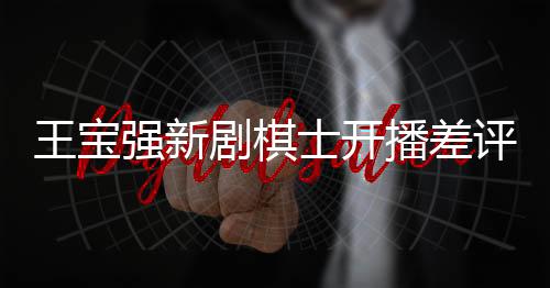 王寶強新劇棋士開播差評如潮，引發(fā)業(yè)內(nèi)熱議