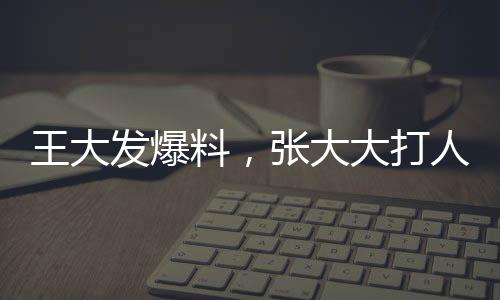 王大發(fā)爆料，張大大打人行為已不止一次發(fā)生——事件深度調(diào)查