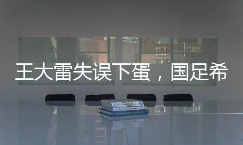 王大雷失誤下蛋，國(guó)足希望破滅——一次深刻的教訓(xùn)