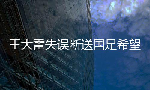 王大雷失誤斷送國足希望——一場扼腕嘆息的比賽