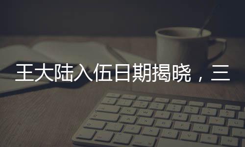 王大陸入伍日期揭曉，三月初，新征程開啟之時
