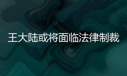 王大陸或?qū)⒚媾R法律制裁，全面解析事件背景與后續(xù)發(fā)展