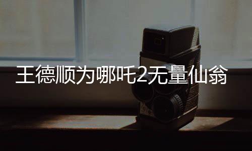 王德順為哪吒2無(wú)量仙翁配音，一位資深演員賦予角色的生命力