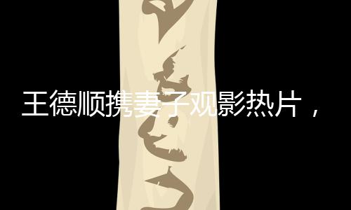 王德順攜妻子觀影熱片，哪吒之魔童降世，引領(lǐng)新一輪家庭觀影潮