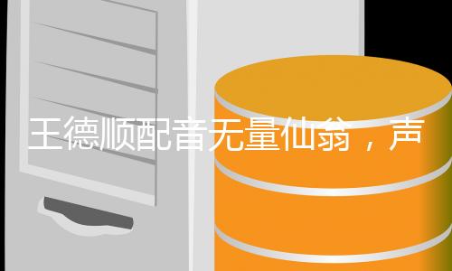 王德順配音無量仙翁，聲音的魅力與角色的韻味