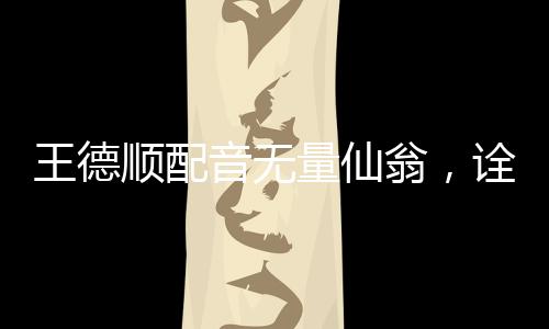 王德順配音無量仙翁，詮釋傳奇角色的聲音魅力