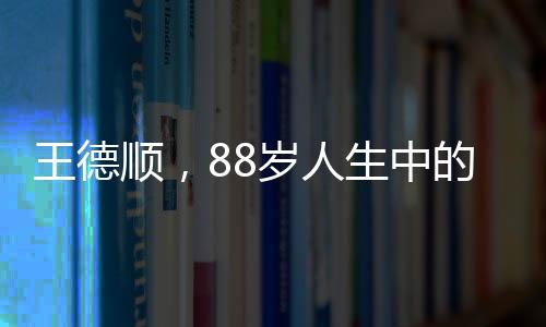 王德順，88歲人生中的最大遺憾