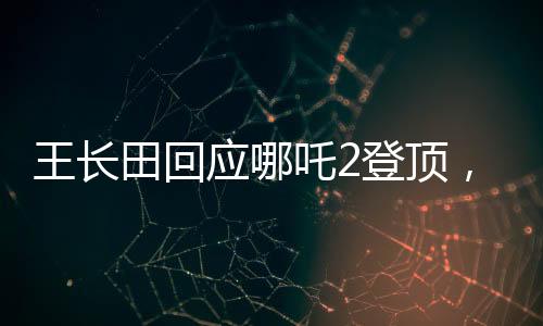 王長(zhǎng)田回應(yīng)哪吒2登頂，業(yè)界翹楚再創(chuàng)輝煌