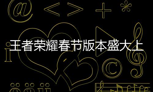 王者榮耀春節(jié)版本盛大上線，全新內(nèi)容引領(lǐng)游戲熱潮