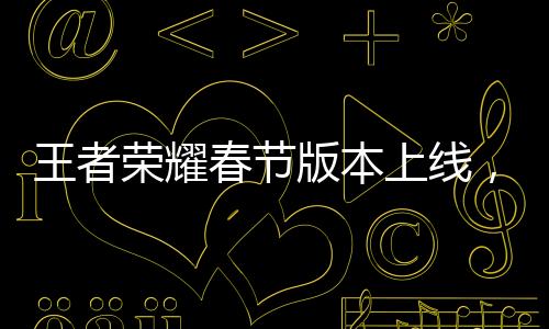 王者榮耀春節(jié)版本上線，新春狂歡盛宴開啟