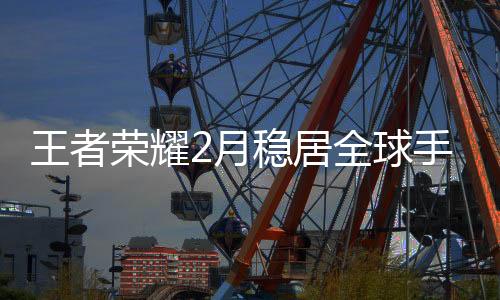 王者榮耀2月穩(wěn)居全球手游收入榜首，熱門競技游戲持續(xù)領(lǐng)跑市場