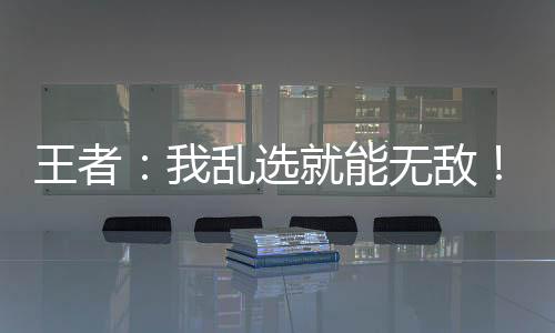 王者：我亂選就能無敵！