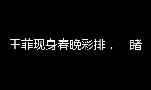 王菲現(xiàn)身春晚彩排，一睹歌壇天后魅力風(fēng)采！